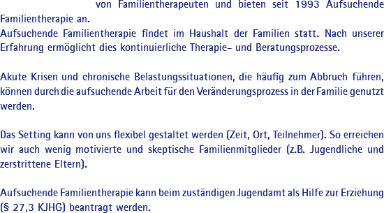 Wir sind ein Team von Familientherapeuten und bieten seit 1993 Aufsuchende Familientherapie an. Aufsuchende Familientherapie findet im Haushalt der Familien statt. Nach unserer Erfahrung ermöglicht dies kontinuierliche Therapie- und Beratungsprozesse. Akute Krisen und chronische Belastungssituationen, die häufig zum Abbruch führen, können durch die aufsuchende Arbeit für den Veränderungsprozess in der Familie genutzt werden. Das Setting kann von uns flexibel gestaltet werden (Zeit, Ort, Teilnehmer). So erreichen wir auch wenig motivierte und skeptische Familienmitglieder (z.B. Jugendliche und zerstrittene Eltern). Aufsuchende Familientherapie kann beim zuständigen Jugendamt als Hilfe zur Erziehung (§ 27,3 KJHG) beantragt werden. 