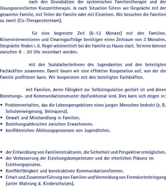 Wir arbeiten nach den Grundsätzen der systemischen Familientherapie und der lösungsorientierten Kurzzeittherapie. Je nach Situation führen wir Gespräche mit der gesamten Familie, mit Teilen der Familie oder mit Einzelnen. Wir besuchen die Familien zu zweit (Co-Therapeutenteam). Wir arbeiten für eine begrenzte Zeit (6-12 Monate) mit den Familien. Kriseninterventionen und Clearingaufträge benötigen einen Zeitraum von 3 Monaten. Gespräche finden i. d. Regel wöchentlich bei der Familie zu Hause statt. Termine können zwischen 8 - 20 Uhr vereinbart werden. Wir arbeiten mit den SozialarbeiterInnen des Jugendamtes und den beteiligten Fachkräften zusammen. Damit bauen wir eine effektive Kooperation auf, von der die Familie profitieren kann. Wir kooperieren mit den beteiligten Fachkräften. Wir arbeiten mit Familien, deren Fähigkeit zur Selbstregulation gestört ist und deren Beziehungs- und Kommunikationsmuster dysfunktional sind. Dies kann sich zeigen in: • Problemverhalten, das die Lebensperspektiven eines jungen Menschen bedroht (z. B. • Schulverweigerung, Delinquenz).
• Gewalt und Misshandlung in Familien.
• Beziehungsabbrüchen zwischen Erwachsenen.
• konfliktreichen Ablösungsprozessen von Jugendlichen. Wir arbeiten an... • der Entwicklung von Familienstrukturen, die Sicherheit und Perspektive ermöglichen.
• der Verbesserung der Erziehungskompetenzen und der elterlichen Präsenz im • Erziehungsprozess.
• Konfliktfähigkeit und konstruktiven Kommunikationsformen.
• Erhalt und Zusammenführung von Familien und Vermeidung von Fremdunterbringung • (unter Wahrung d. Kinderschutzes).