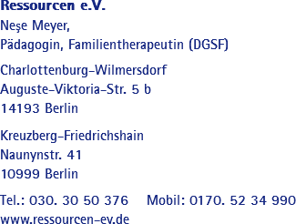 Ressourcen e.V.
Neşe Meyer, Pädagogin, Familientherapeutin (DGSF) Charlottenburg-Wilmersdorf
Auguste-Viktoria-Str. 5 b
14193 Berlin Kreuzberg-Friedrichshain
Naunynstr. 41
10999 Berlin Tel.: 030. 30 50 376 Mobil: 0170. 52 34 990
www.ressourcen-ev.de